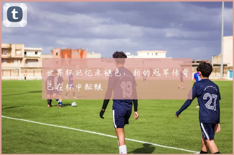 世界杯记忆未褪色，新的冠军传奇已在杯中酝酿