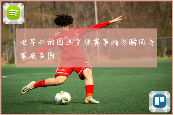 世界杯的图画呈现赛事精彩瞬间与赛场氛围