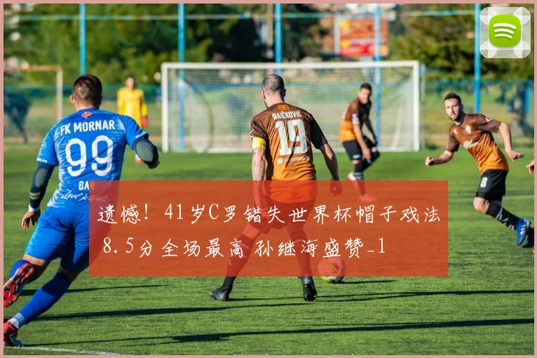 遗憾！41岁C罗错失世界杯帽子戏法 8.5分全场最高 孙继海盛赞_1