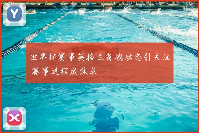 世界杯赛事英格兰备战动态引关注 赛事进程成焦点