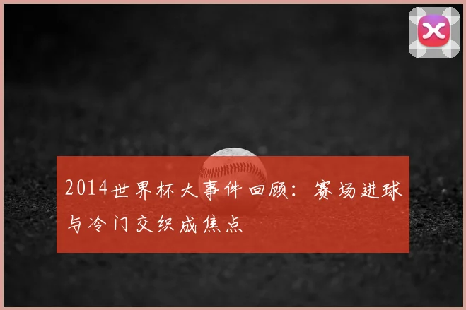 2014世界杯大事件回顾：赛场进球与冷门交织成焦点