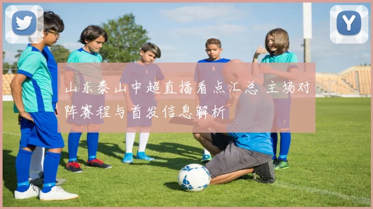 山东泰山中超直播看点汇总 主场对阵赛程与首发信息解析