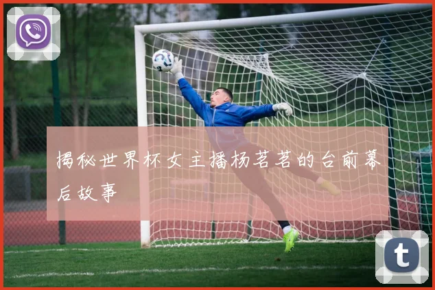 揭秘世界杯女主播杨茗茗的台前幕后故事