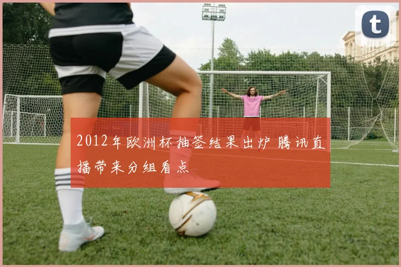 2012年欧洲杯抽签结果出炉 腾讯直播带来分组看点