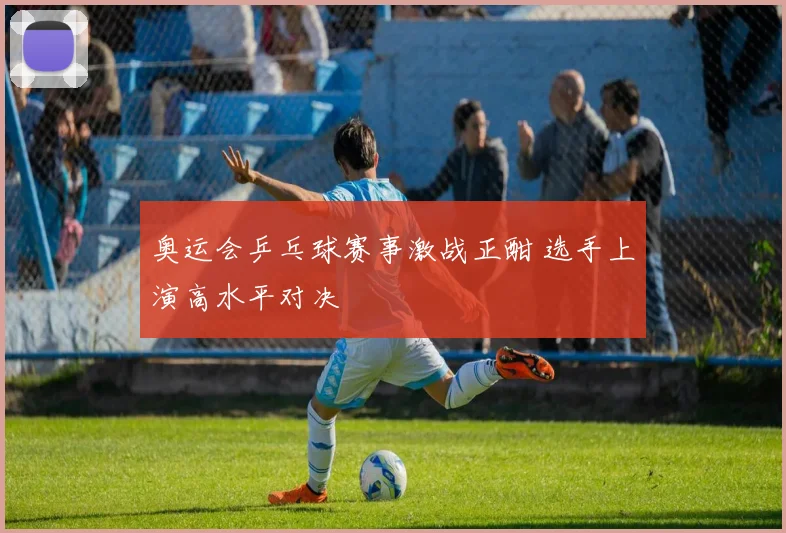 奥运会乒乓球赛事激战正酣 选手上演高水平对决