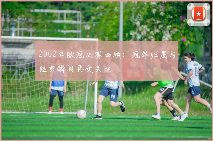 2002年欧冠决赛回顾：冠军归属与经典瞬间再受关注