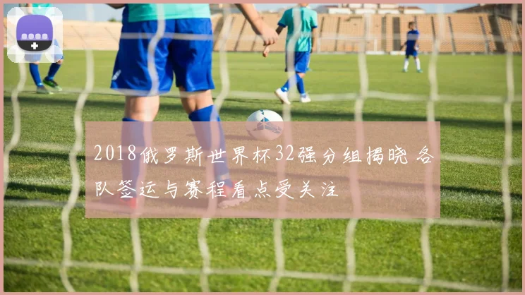 2018俄罗斯世界杯32强分组揭晓 各队签运与赛程看点受关注