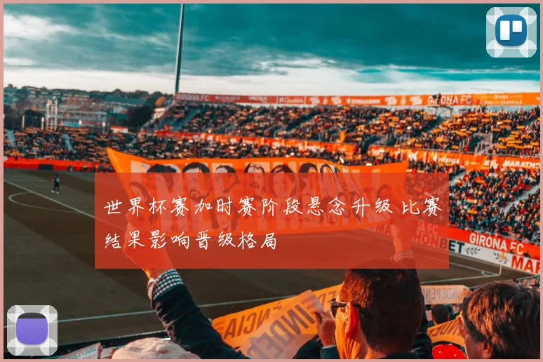 世界杯赛加时赛阶段悬念升级 比赛结果影响晋级格局