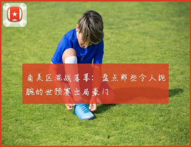 南美区混战落幕：盘点那些令人扼腕的世预赛出局豪门