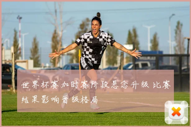 世界杯赛加时赛阶段悬念升级 比赛结果影响晋级格局