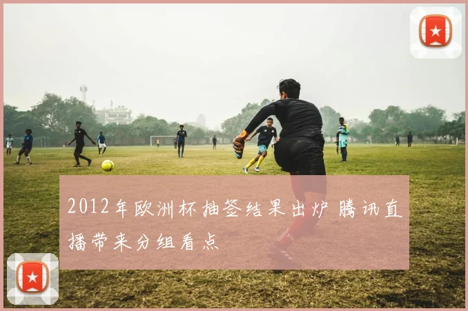 2012年欧洲杯抽签结果出炉 腾讯直播带来分组看点