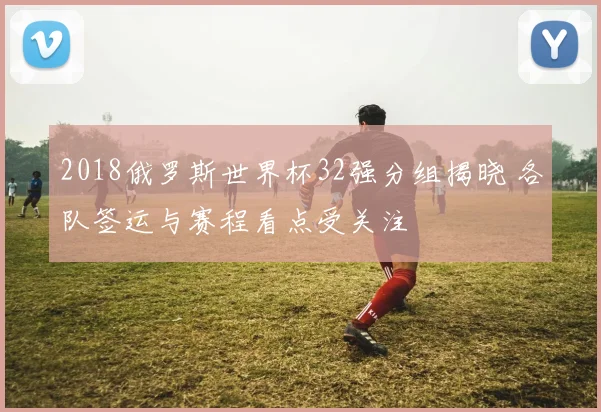 2018俄罗斯世界杯32强分组揭晓 各队签运与赛程看点受关注