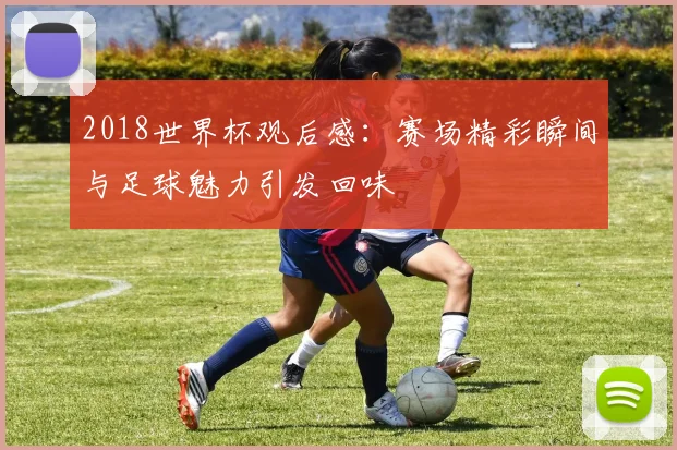 2018世界杯观后感：赛场精彩瞬间与足球魅力引发回味