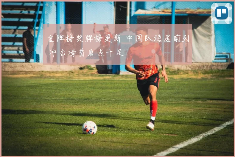 金牌榜奖牌榜更新 中国队稳居前列 冲击榜首看点十足