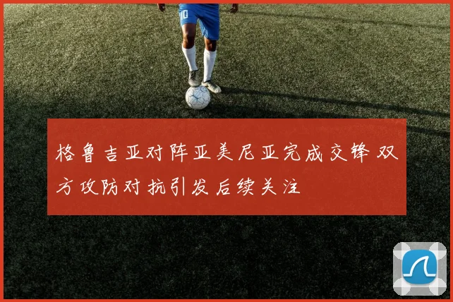 格鲁吉亚对阵亚美尼亚完成交锋 双方攻防对抗引发后续关注