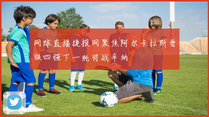 网球直播捷报网聚焦阿尔卡拉斯晋级四强下一轮将战辛纳
