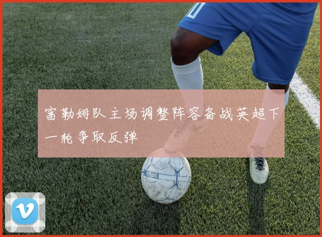 富勒姆队主场调整阵容备战英超下一轮争取反弹