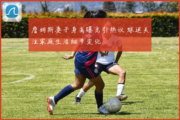 詹姆斯妻子身高曝光引热议 球迷关注家庭生活细节变化