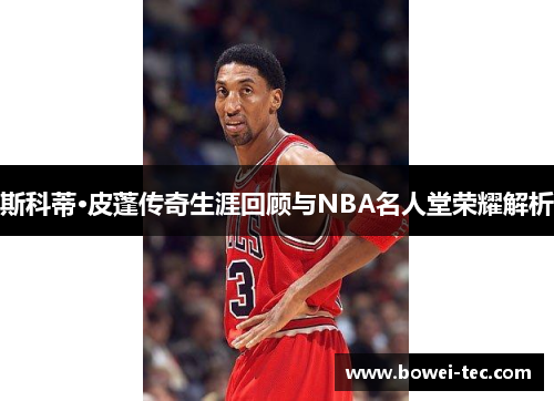 斯科蒂·皮蓬传奇生涯回顾与NBA名人堂荣耀解析